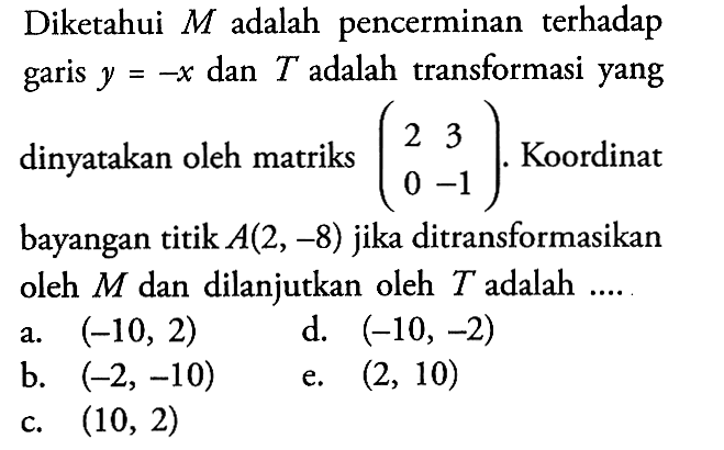 Diketahui M adalah pencerminan terhadap garis y=-x dan T adalah transformasi yang dinyatakan oleh matriks (2 3 0 -1). Koordinat bayangan titik A(2, -8) jika ditransformasikan oleh M dan dilanjutkan oleh T adalah ....