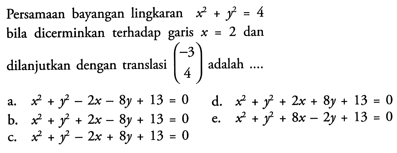 Persamaan bayangan lingkaran x^2+y^2=4 bila dicerminkan terhadap garis x=2 dan dilanjutkan dengan translasi (-3 4) adalah ...