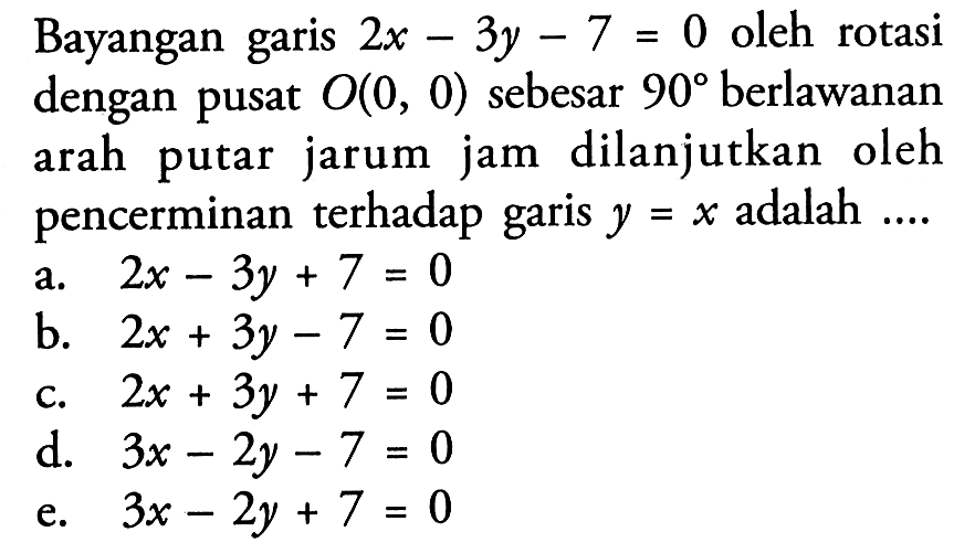 Bayangan garis 2x-3y-7=0 oleh rotasi dengan pusat O(0,0) sebesar 90 berlawanan arah jam dilanjutkan putar jarum oleh pencerminan terhadap garis y=x adalah ...