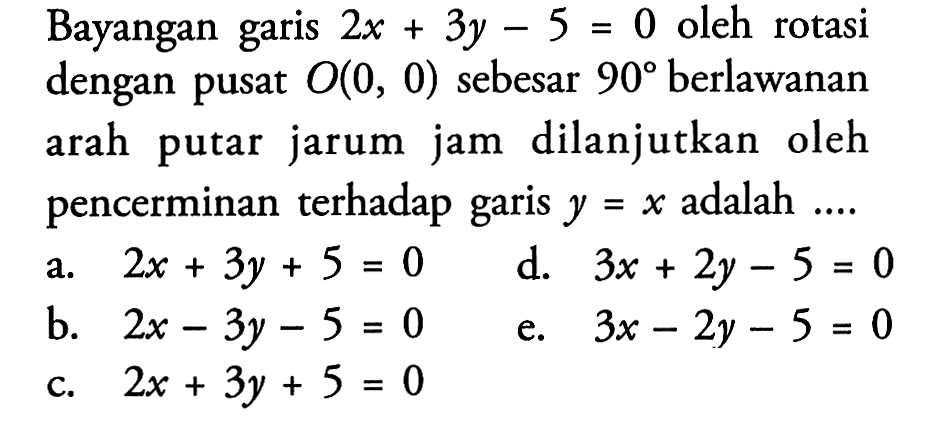 Bayangan garis 2x+3y-5=0 oleh rotasi dengan pusat O(0,0) sebesar 90 berlawanan arah putar jarum jam dilanjutkan oleh pencerminan terhadap garis y=x adalah ....