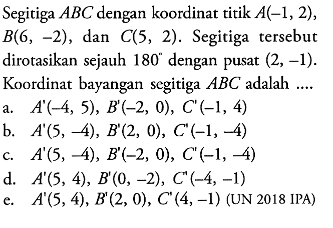 Segitiga ABC dengan koordinat titik A(-1, 2), B(6, -2) , dan C(5, 2). Segitiga tersebut dirotasikan sejauh 180 dengan pusat (2, -1). Koordinat bayangan segitiga ABC adalah....(UN 2018 IPA)