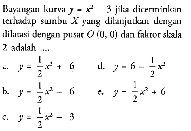 Bayangan kurva y=x^2-3 jika dicerminkan terhadap sumbu X yang dilanjutkan dengan dilatasi dengan pusat O(0,0) dan faktor skala 2 adalah....