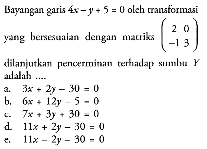 Bayangan garis 4x-y+5=0 oleh transformasi yang bersesuaian dengan matriks (2 0 -1 3) dilanjutkan pencerminan terhadap sumbu Y adalah ....