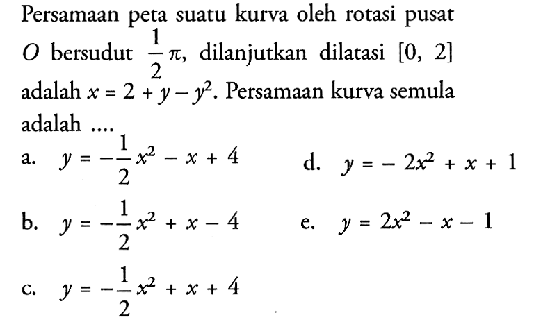 Persamaan peta suatu kurva oleh rotasi pusat O bersudut 1/2pi, dilanjutkan dilatasi [0, 2] adalah x=2+y-y^2. Persamaan kurva semula adalah ....