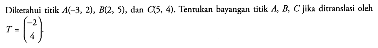 Diketahui titik A(-3, 2), B(2, 5), dan C(S, 4). Tentukan bayangan titik A, B, C jika ditranslasi oleh T=(-2 4)