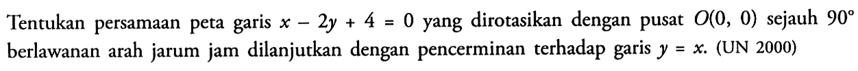 Tentukan persamaan peta garis x-2y+4=0 yang dirotasikan dengan O(0, 0) sejauh 90 berlawanan arah jarum jam dilanjutkan dengan pencerminan terhadap garis y=x. (UN 2000)