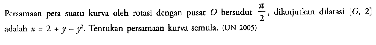 Persamaan peta suatu kurva oleh rotasi dengan pusat O bersudut pi/2, dilanjutkan dilatasi [O,2] adlaah x=2+y-y^2. Tentukan persamaan kurva semula. (UN 2005)