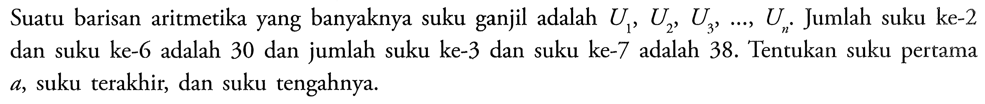 Suatu barisan aritmetika yang banyaknya suku ganjil adalah U1, U2, U3,  ...., Un. Jumlah suku ke-2 dan suku ke-6 adalah 30 dan jumlah suku ke-3 dan suku ke-7 adalah 38. Tentukan suku pertama a, suku terakhir, dan suku tengahnya.