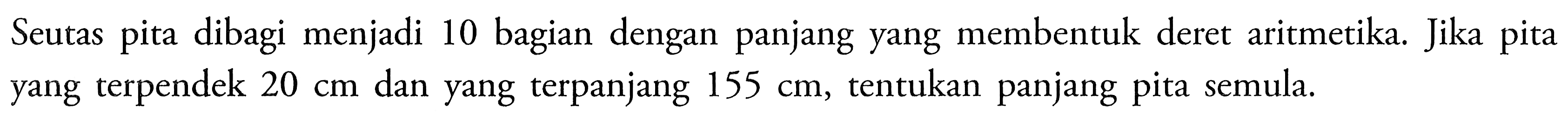 Seutas pita dibagi menjadi 10 bagian dengan panjang yang membentuk deret aritmetika. Jika pita yang terpendek 20 cm dan yang terpanjang  155 cm,tentukan panjang pita semula.