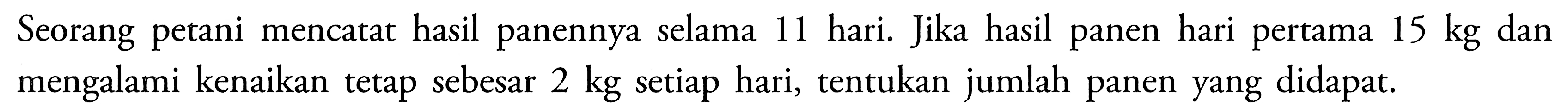 Seorang petani mencatat hasil panennya selama 11 hari. Jika hasil panen hari pertama 15 kg dan mengalami kenaikan tetap sebesar 2 kg setiap hari, tentukan jumlah panen yang didapat.