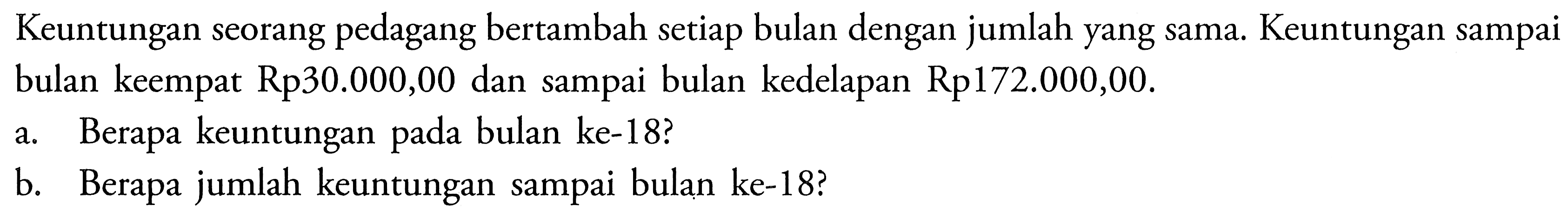 Keuntungan seorang pedagang bertambah setiap bulan dengan jumlah yang sama. Keuntungan sampai bulan keempat Rp30.000,00 dan sampai bulan kedelapan Rp172.000,00.a. Berapa keuntungan pada bulan ke-18?b. Berapa jumlah keuntungan sampai bulan ke-18?