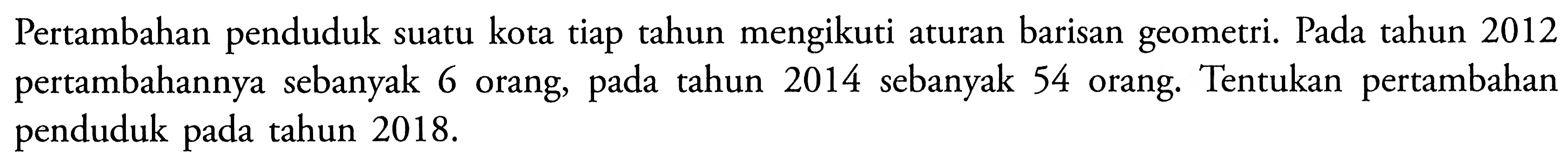 Pertambahan penduduk suatu kota tiap tahun mengikuti aturan barisan geometri. Pada tahun 2012 pertambahannya sebanyak 6 orang, pada tahun 2014 sebanyak 54 orang. Tentukan pertambahan penduduk pada tahun  2018. 