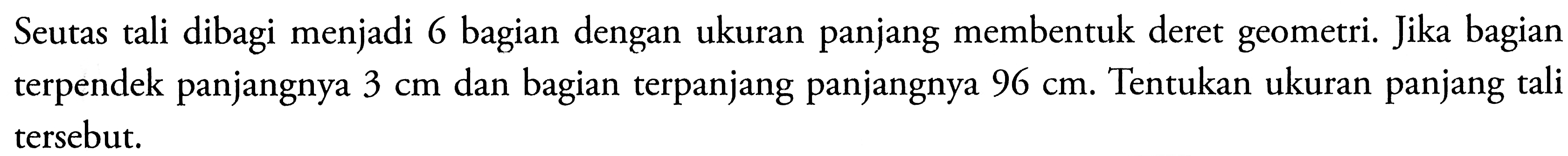 Seutas tali dibagi menjadi 6 bagian dengan ukuran panjang membentuk deret geometri. Jika bagian terpendek panjangnya 3 cm dan bagian terpanjang panjangnya 96 cm. Tentukan ukuran panjang tali tersebut.