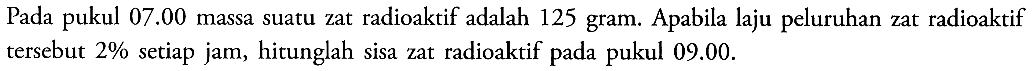 Pada pukul 07.00 massa suatu zat radioaktif adalah 125 gram. Apabila laju peluruhan zat radioaktif tersebut 2 % setiap jam, hitunglah sisa zat radioaktif pada pukul 09.00.
