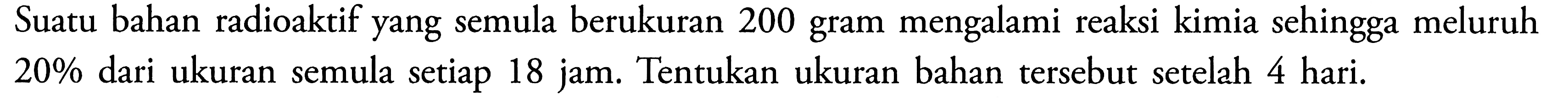 Suatu bahan radioaktif yang semula berukuran 200 gram mengalami reaksi kimia sehingga meluruh  20%  dari ukuran semula setiap 18 jam. Tentukan ukuran bahan tersebut setelah 4 hari.