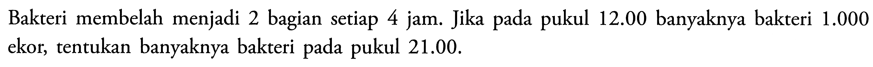Bakteri membelah menjadi 2 bagian setiap 4 jam. Jika pada pukul 12.00 banyaknya bakteri 1.000 ekor, tentukan banyaknya bakteri pada pukul 21.00.