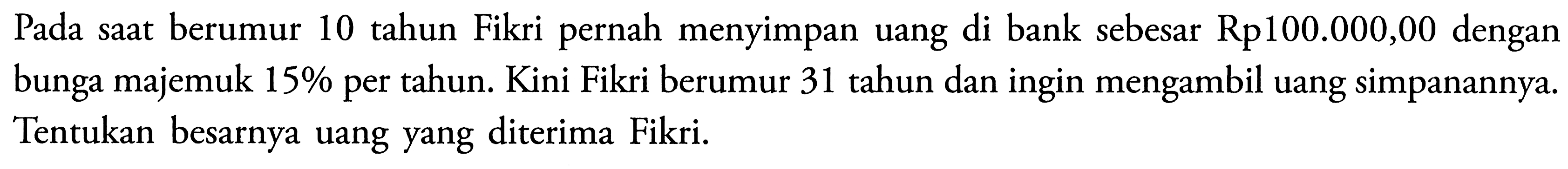 Pada saat berumur 10 tahun Fikri pernah menyimpan uang di bank sebesar Rp100.000,00 dengan bunga majemuk  15%  per tahun. Kini Fikri berumur 31 tahun dan ingin mengambil uang simpanannya. Tentukan besarnya uang yang diterima Fikri.