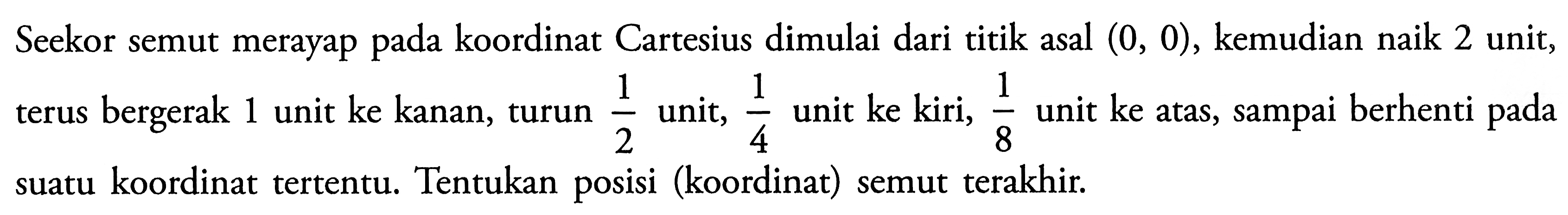 Seekor semut merayap pada koordinat Cartesius dimulai dari titik asal  (0,0) , kemudian naik 2 unit, terus bergerak 1 unit ke kanan, turun 1/2  unit,  1/4 unit ke kiri, 1/8 unit ke atas, sampai berhenti pada suatu koordinat tertentu. Tentukan posisi (koordinat) semut terakhir.