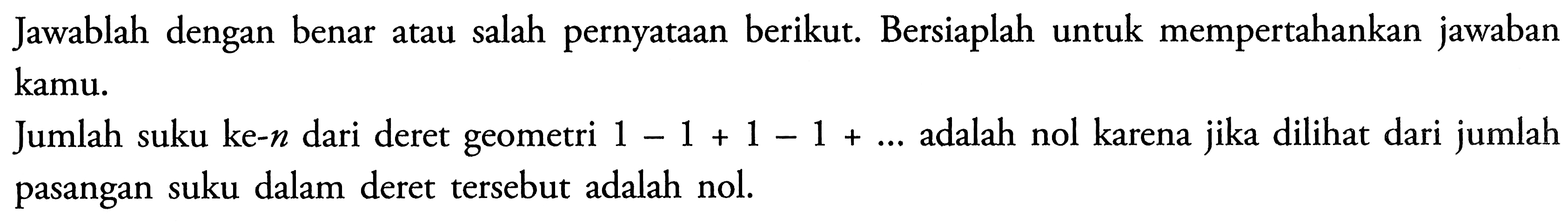 Jawablah dengan benar atau salah pernyataan berikut: Bersiaplah untuk mempertahankan jawaban kamu. dilihat dari jumlah Jumlah suku ke-n dari deret geometri - 1 +1-1+ adalah nol karena 1 jika + pasangan suku dalam deret tersebut adalah nol.