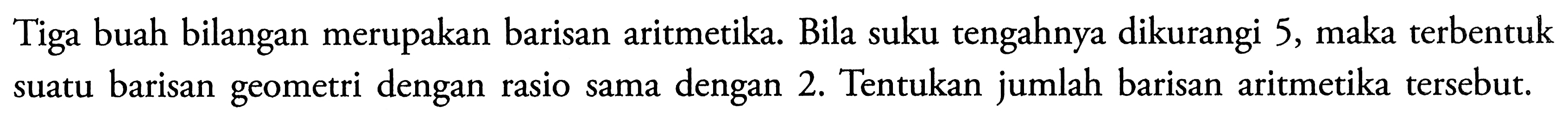 Tiga buah bilangan merupakan barisan aritmetika. Bila suku tengahnya dikurangi 5, maka terbentuk suatu barisan geometri dengan rasio sama dengan 2. Tentukan jumlah barisan aritmetika tersebut.