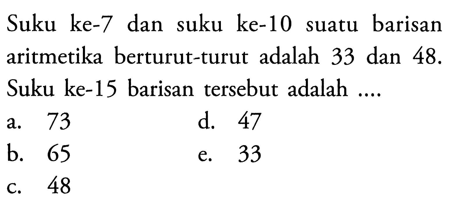 Suku ke-7 dan suku ke-10 suatu barisan aritmetika berturut-turut adalah 33 dan 48. Suku ke-15 barisan tersebut adalah ....