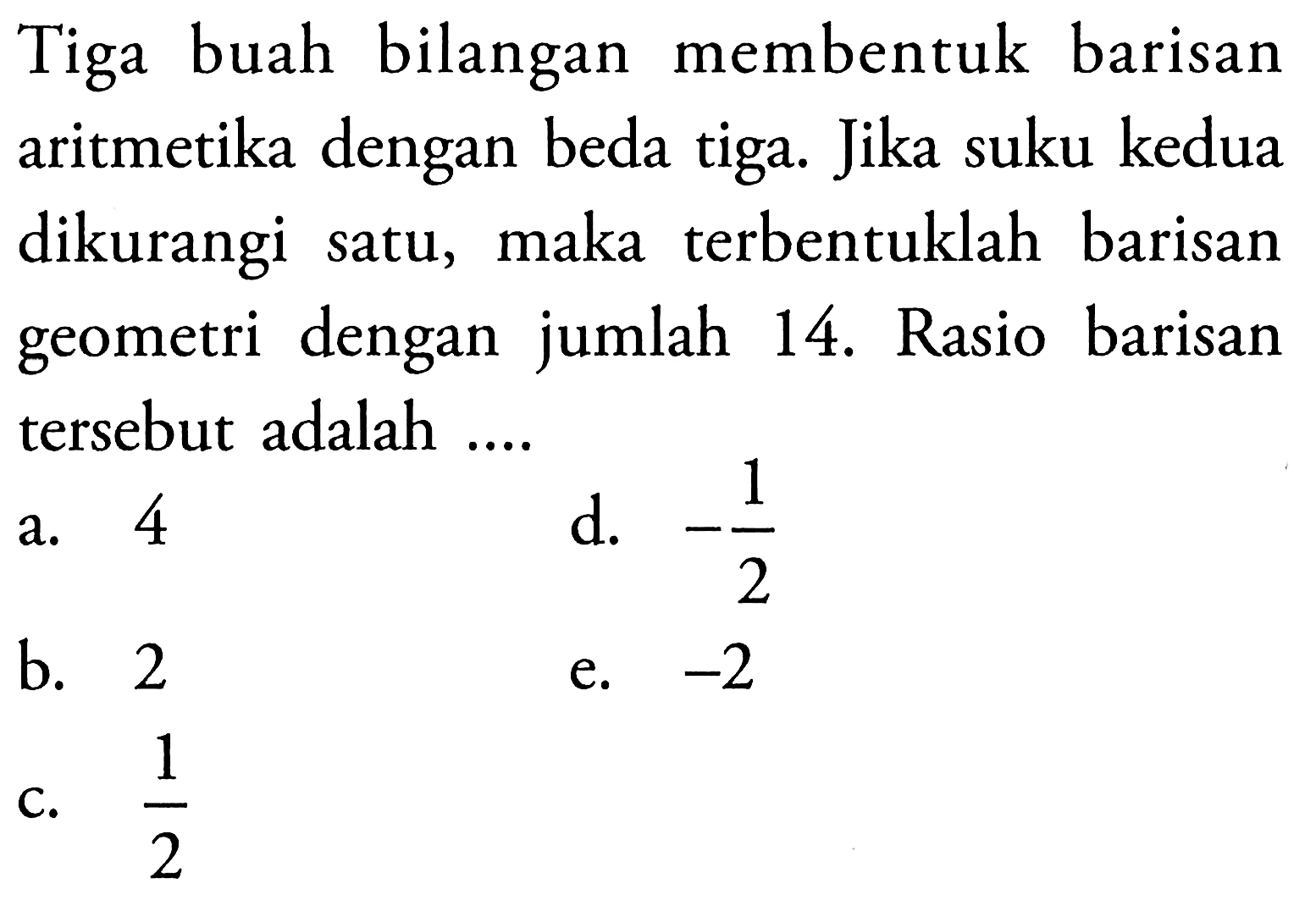 Tiga buah bilangan membentuk barisan aritmetika dengan beda tiga. Jika suku kedua dikurangi maka terbentuklah barisan satu, geometri dengan jumlah 14. Rasio barisan tersebut adalah ...