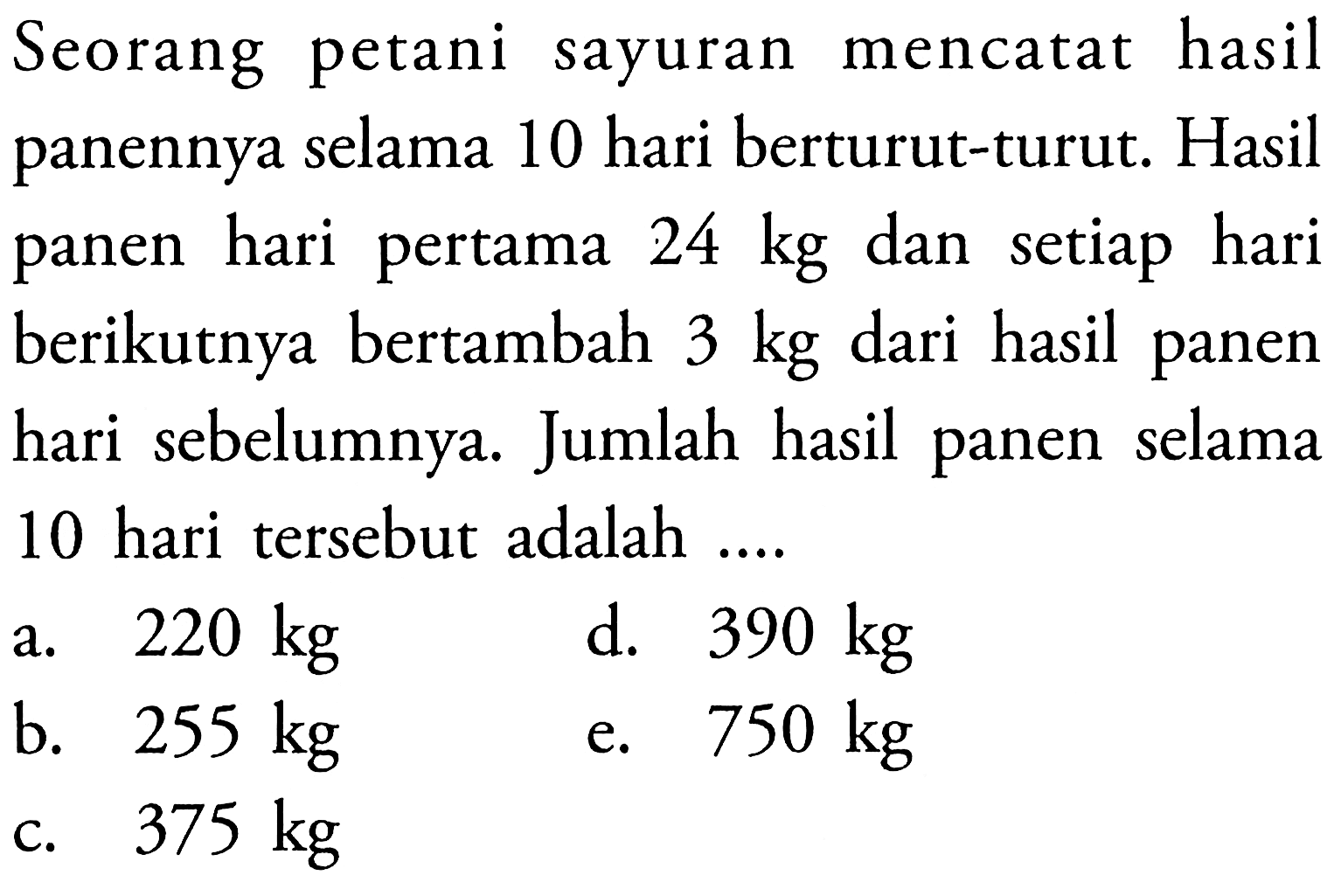 Seorang petani sayuran mencatat hasil panennya selama 10 hari berturut-turut. Hasil panen hari pertama  24 kg  dan setiap hari berikutnya bertambah 3 kg dari hasil panen hari sebelumnya. Jumlah hasil panen selama 10 hari tersebut adalah ....