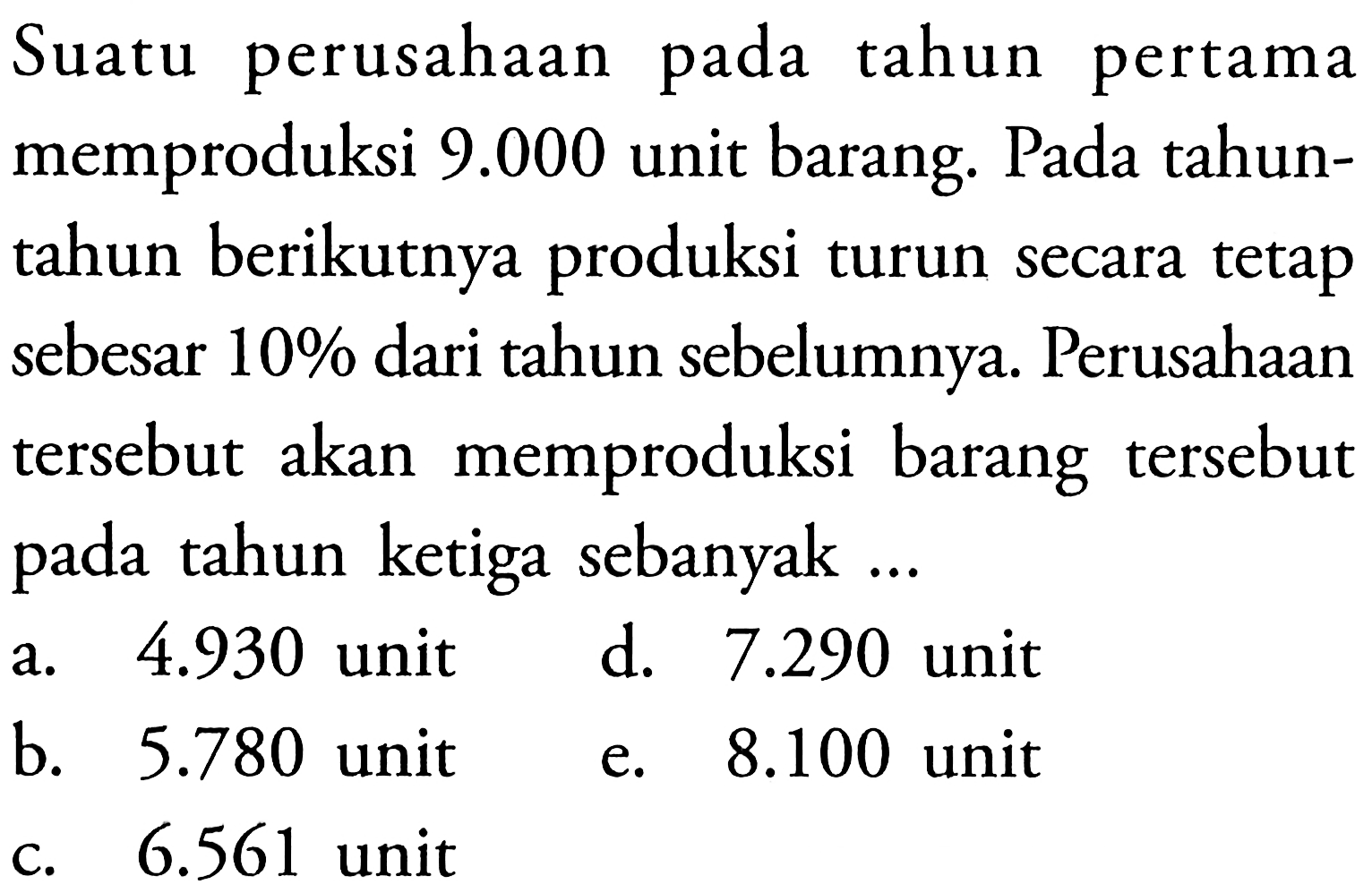 Suatu perusahaan pada tahun pertama memproduksi  9.000  unit barang. Pada tahuntahun berikutnya produksi turun secara tetap sebesar 10% dari tahun sebelumnya. Perusahaan tersebut akan memproduksi barang tersebut pada tahun ketiga sebanyak ...