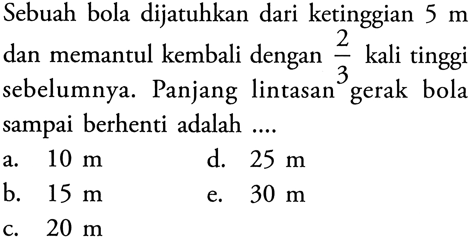 Sebuah bola dijatuhkan dari ketinggian  5 m  dan memantul kembali dengan  2/3  kali tinggi sebelumnya. Panjang lintasan gerak bola sampai berhenti adalah ....
