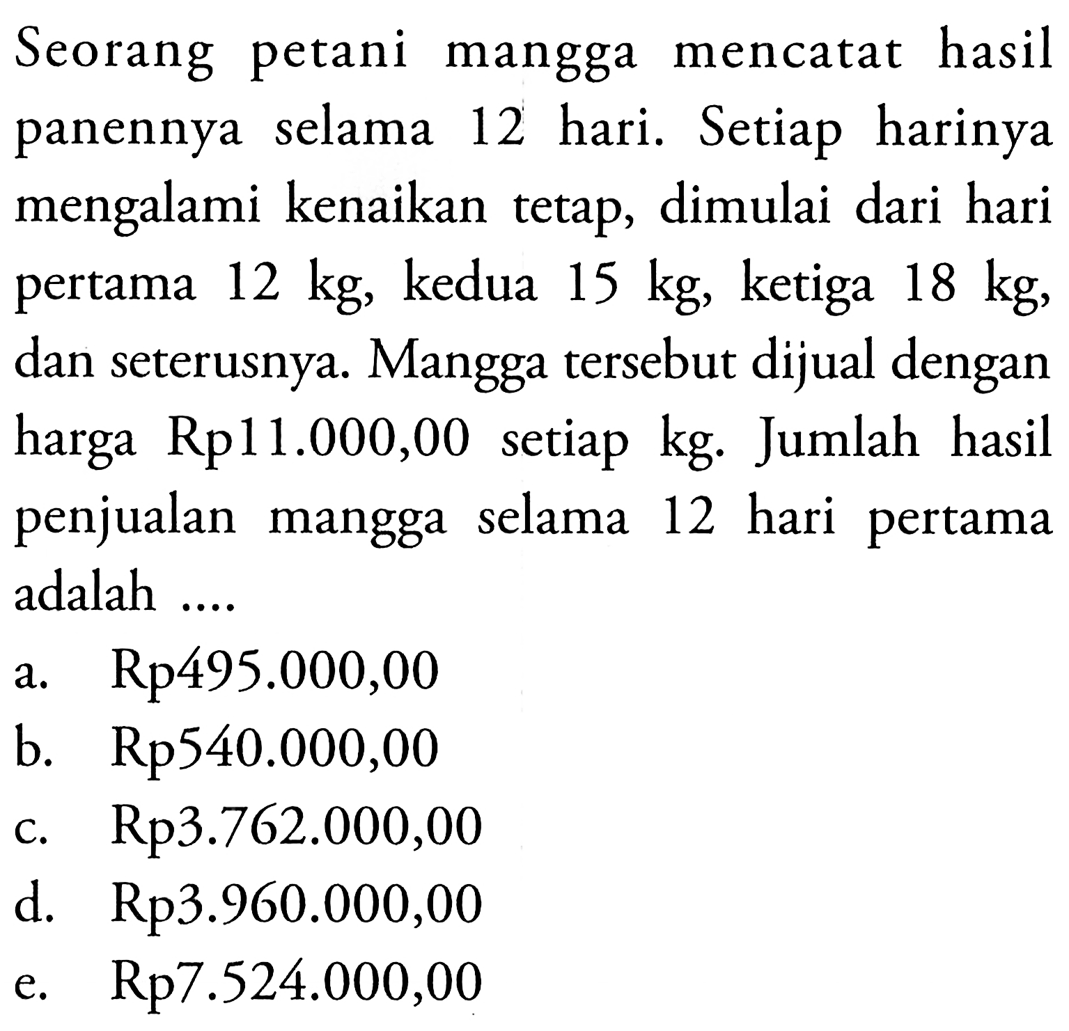 Seorang petani mangga mencatat hasil panennya selama 12 hari. Setiap harinya  mengalami kenaikan tetap, dimulai dari hari pertama 12 kg, kedua 15 kg, ketiga 18 kg, dan seterusnya. Mangga tersebut dijual dengan harga Rp11.O00,00 setiap kg. Jumlah hasil penjualan mangga selama 12 hari pertama adalah 