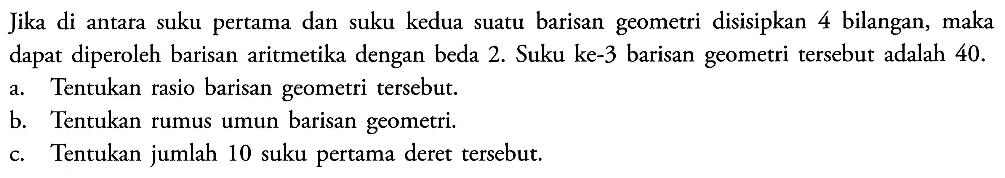 Jika di antara suku pertama dan suku kedua suatu barisan geometri disisipkan 4 bilangan, maka dapat diperoleh barisan aritmetika dengan beda 2. Suku ke-3 barisan geometri tersebut adalah 40 .a. Tentukan rasio barisan geometri tersebut.b. Tentukan rumus umun barisan geometri.c. Tentukan jumlah 10 suku pertama deret tersebut.