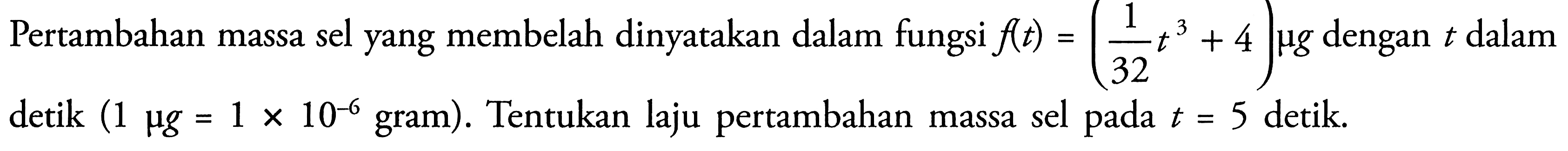 Pertambahan massa sel yang membelah dinyatakan dalam fungsi  f(t)=(1/32 t^3 + 4) mu g dengan t dalam detik (1 mu g=1 x 10^(-6).  gram  ) . Tentukan laju pertambahan massa sel pada  t=5  detik.