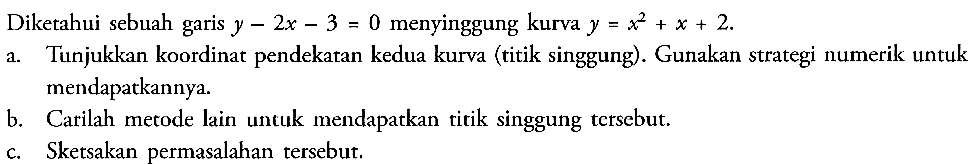 Diketahui sebuah garis y-2x-3=0 menyinggung kurva y=x^2+x+2. a. Tunjukkan koordinat pendekatan kedua kurva (titik singgung). Gunakan strategi numerik untuk mendapatkannya. b. Carilah metode lain untuk mendapatkan titik singgung tersebut. c. Sketsakan permasalahan tersebut.
