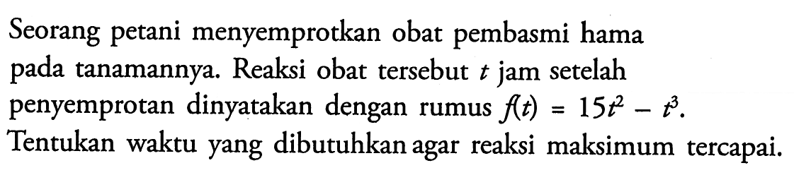 Seorang petani menyemprotkan obat pembasmi hama pada tanamannya. Reaksi obat tersebut t jam setelah penyemprotan dinyatakan dengan rumus f(t)=15t^2-t^3. Tentukan waktu yang dibutuhkan agar reaksi maksimum tercapai.