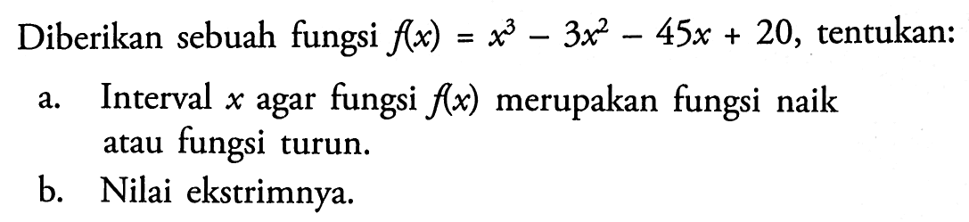 Diberikan sebuah fungsi  f(x)=x^3-3x^2-45x+20 , tentukan:a. Interval  x  agar fungsi  f(x)  merupakan fungsi naik atau fungsi turun.b. Nilai ekstrimnya.