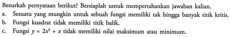 Benarkah pernyataan berikut? Bersiaplah untuk mempertahankan jawaban kalian. a. Sesuatu yang mungkin untuk sebuah fungsi memiliki tak hingga banyak titik kritis. b. Fungsi kuadrat tidak memiliki titik balik. c. Fungsi y=2x^3+x tidak memiliki nilai maksimum atau minimum. 