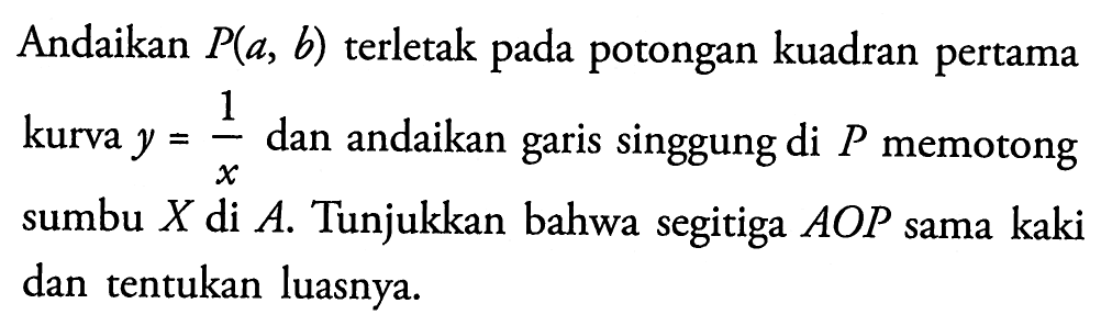 Andaikan P (a, b) terletak pada potongan kuadran pertama kurva y = 1/x dan andaikan garis singgung di P memotong sumbu X di A. Tunjukkan bahwa segitiga AOP sama kaki dan tentukan luasnya.