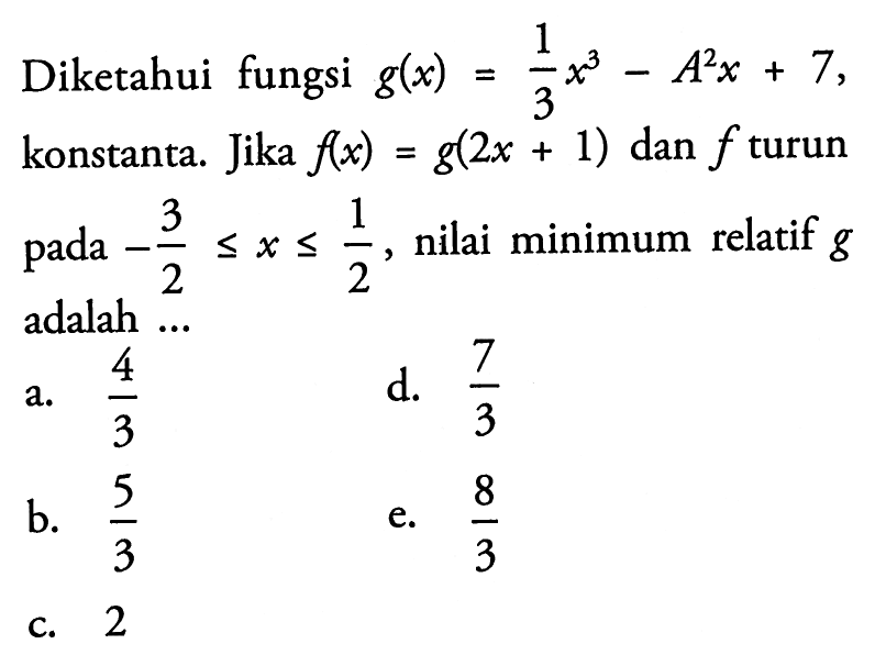 Diketahui fungsi g(x)=1/3x^3-A^2x+7 konstanta. Jika f(x)=g(2x+1) dan f  turun pada -3/2<=x<=1/2, nilai minimum relatif g adalah ...