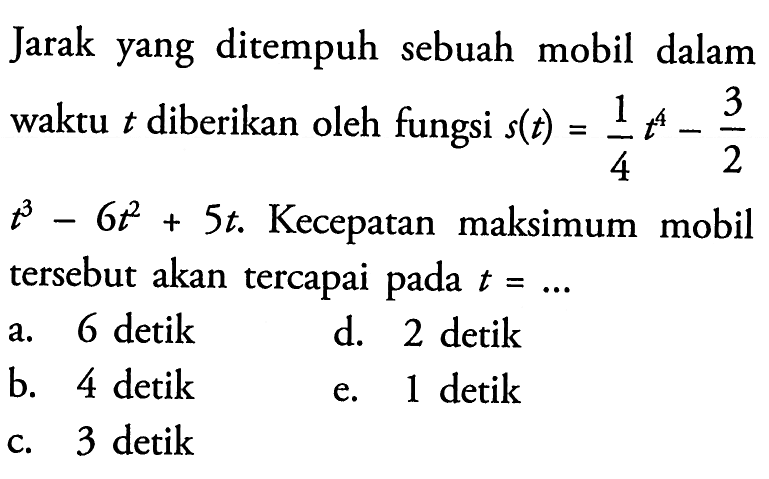 Jarak yang ditempuh sebuah mobil dalam waktu t diberikan oleh fungsi s(t)=(1/4)t^4-(3/2)t^3-6t^2+5t . Kecepatan maksimum mobil tersebut akan tercapai pada t=.... 