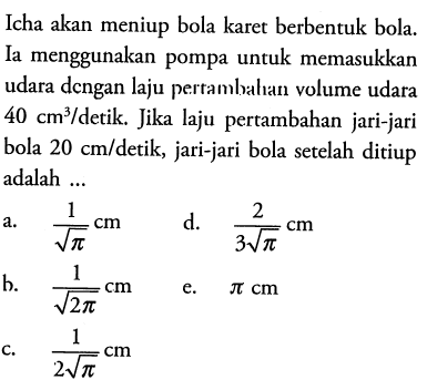 Icha akan meniup bola karet berbentuk bola. Ia menggunakan pompa untuk memasukkan udara dengan laju pertambahan volume udara 40 cm^3 / detik. Jika laju pertambahan jari-jari bola 20 cm/detik, jari-jari bola setelah ditiup adalah ...