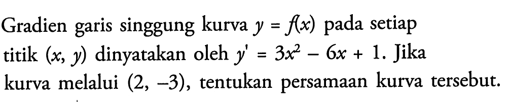 Gradien garis singgung kurva  y=f(x)  pada setiap titik  (x, y) dinyatakan oleh  y'=3x^2-6x+1. Jika kurva melalui (2,-3), tentukan persamaan kurva tersebut.