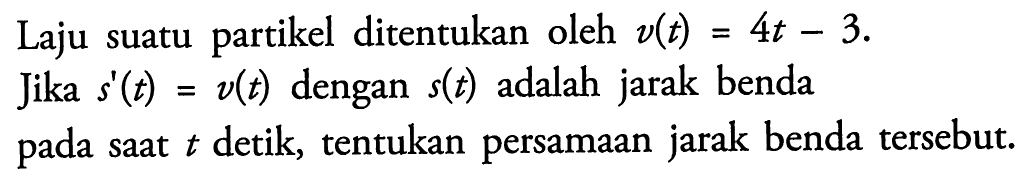 Laju suatu partikel ditentukan oleh v(t)=4t-3.Jika s'(t)=v(t) dengan s(t) adalah jarak bendapada saat t detik, tentukan persamaan jarak benda tersebut.