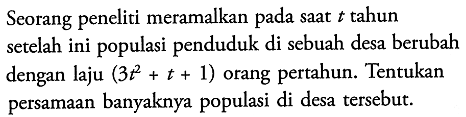 Seorang peneliti meramalkan pada saat  t  tahun setelah ini populasi penduduk di sebuah desa berubah dengan laju  (3 t^2+t+1)  orang pertahun. Tentukan persamaan banyaknya populasi di desa tersebut.