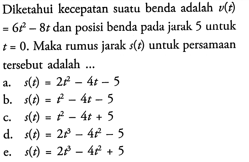 Diketahui kecepatan suatu benda adalah v(t) =6t^2-8t dan posisi benda pada jarak 5 untuk t=0. Maka rumus jarak s(t) untuk persamaan tersebut adalah ...