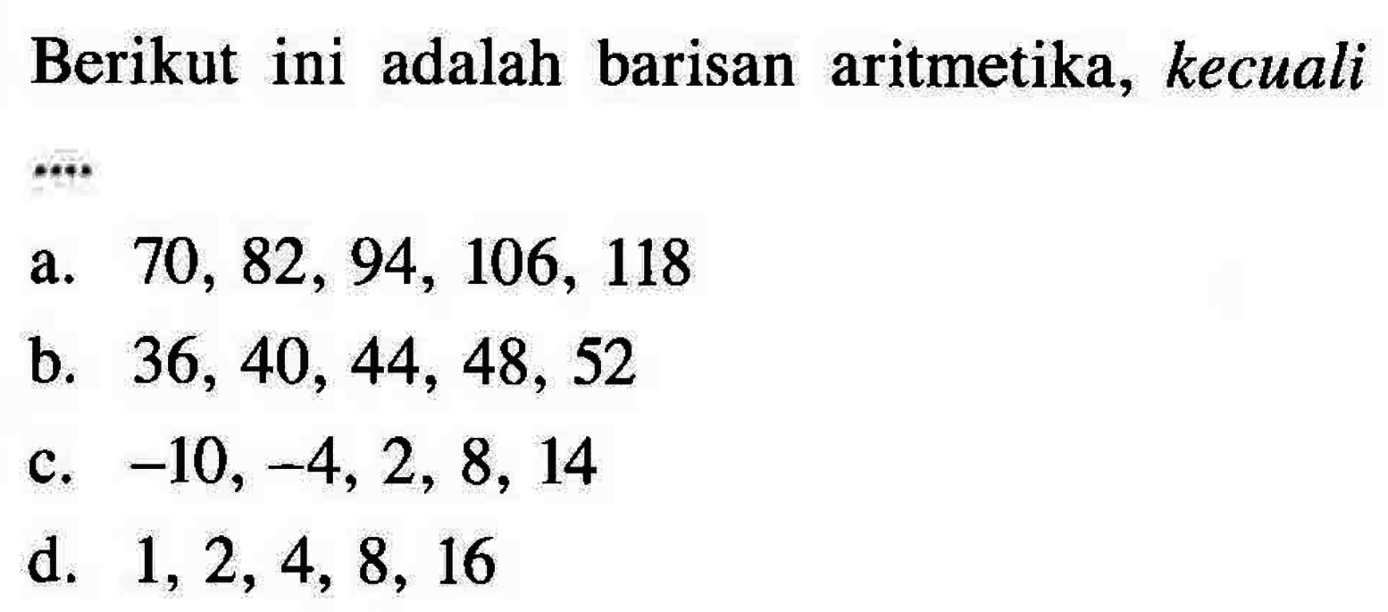 Berikut ini adalah barisan aritmetika, kecuali a. 70, 82, 94, 106, 118 b. 36, 40, 44, 48, 52 c. - 10, -4, 2, 8, 14 d. 1,2, 4, 8, 16