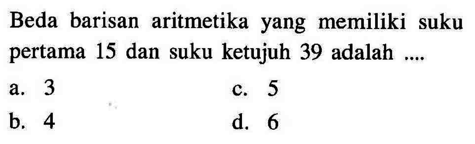 Beda barisan aritmetika memiliki suku yang pertama 15 dan suku ketujuh 39 adalah.... a. 3 c. 5 b. 4 d. 6