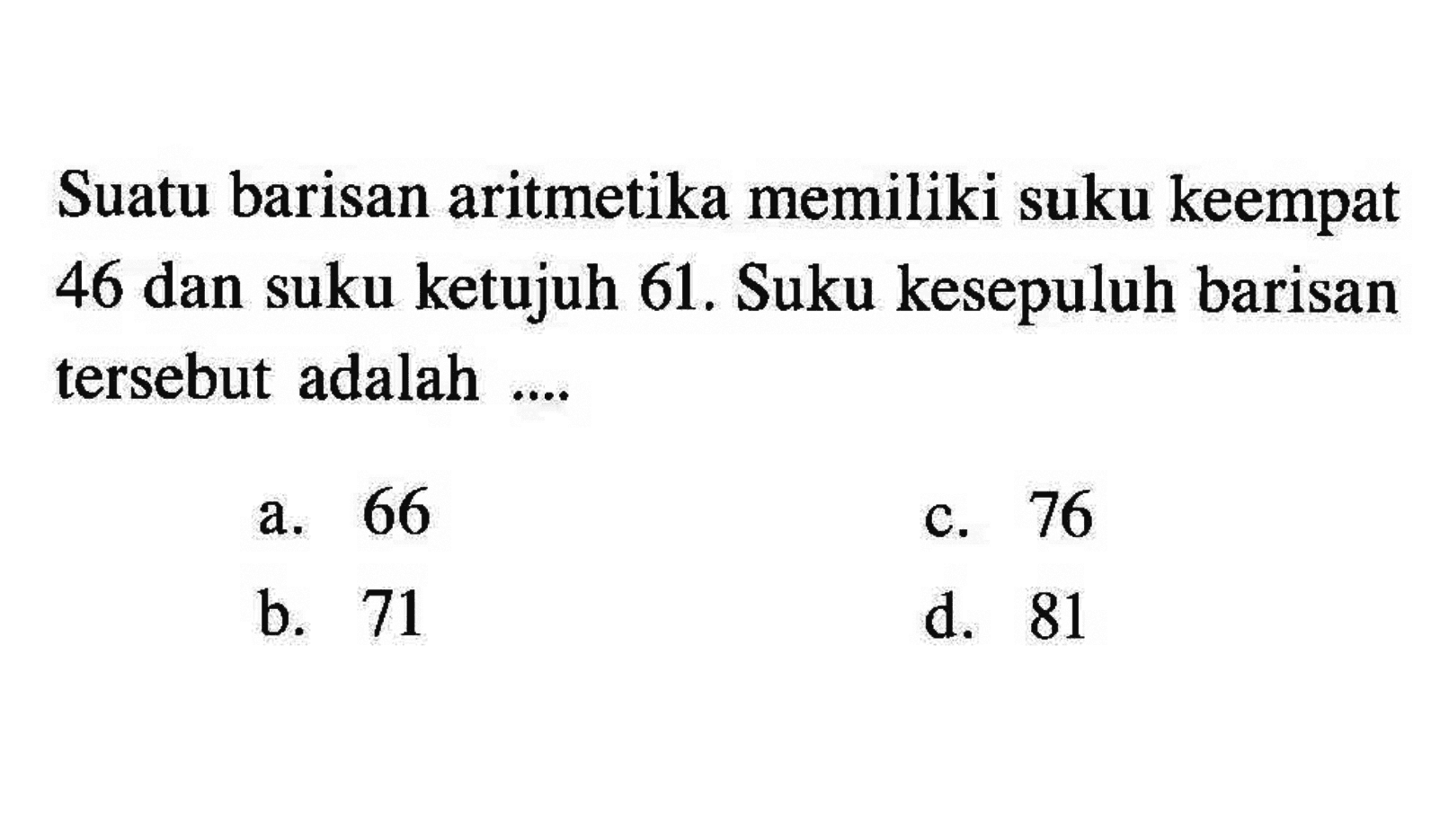 Suatu barisan aritmetika memiliki suku keempat 46 dan suku ketujuh 61. Suku kesepuluh barisan tersebut adalah a. 66 c. 76 b. 71 d. 81