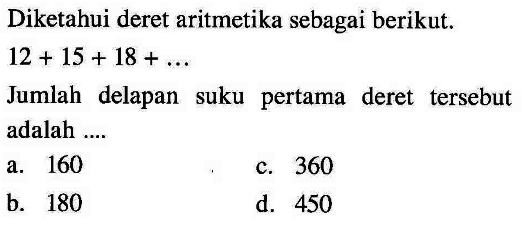 Diketahui deret aritmetika sebagai berikut. 12 + 15 + 18 + ... Jumlah delapan suku pertama deret tersebut adalah ... a. 160 c. 360 b. 180 d. 450