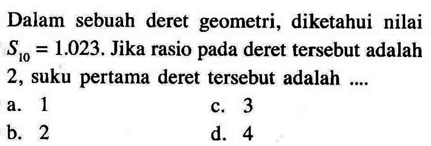 Dalam sebuah deret geometri, diketahui nilai S10 = 1.023 . Jika rasio pada deret tersebut adalah 2, suku pertama deret tersebut adalah .... a. 1 b. 2 c. 3 d. 4