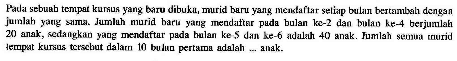 Pada sebuah tempat kursus yang baru dibuka, murid baru yang mendaftar setiap bulan bertambah dengan jumlah yang sama. Jumlah murid baru yang mendaftar pada bulan ke-2 dan bulan ke-4 berjumlah 20 anak, sedangkan yang mendaftar pada bulan ke-5 dan ke-6 adalah 40 anak. Jumlah semua murid tempat kursus tersebut dalam 10 bulan pertama adalah ... anak